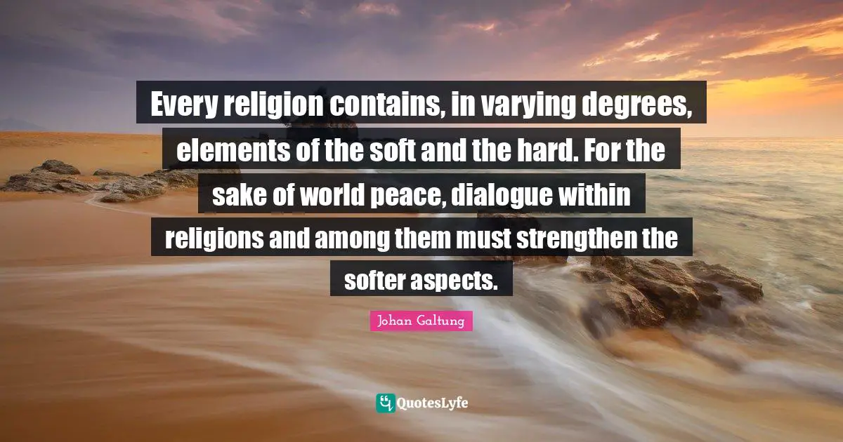 Johan Galtung Quotes: Every religion contains, in varying degrees, elements of the soft and the hard. For the sake of world peace, dialogue within religions and among them must strengthen the softer aspects.