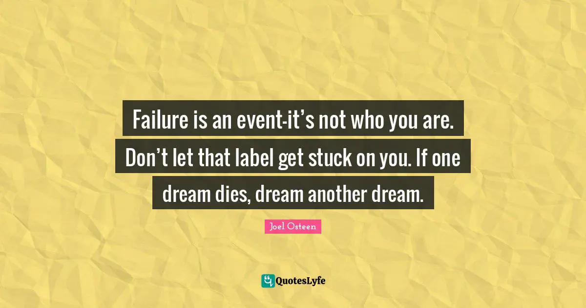 Failure is an event-it’s not who you are. Don’t let that label get stuck on you. If one dream dies, dream another dream.