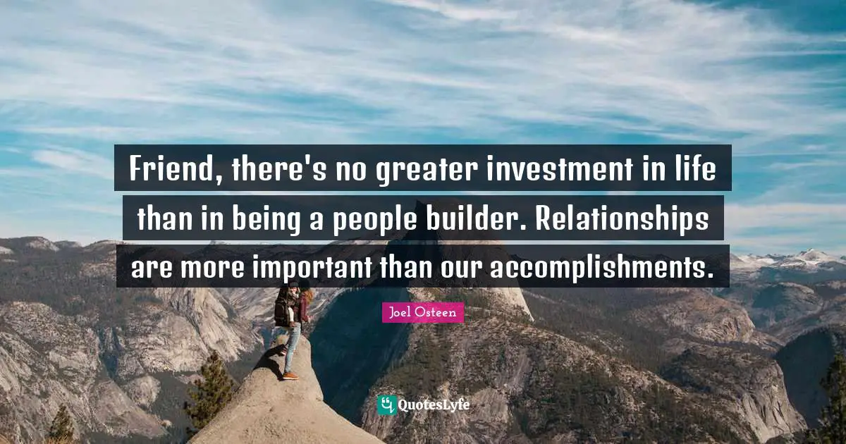 Friend, there's no greater investment in life than in being a people builder. Relationships are more important than our accomplishments.