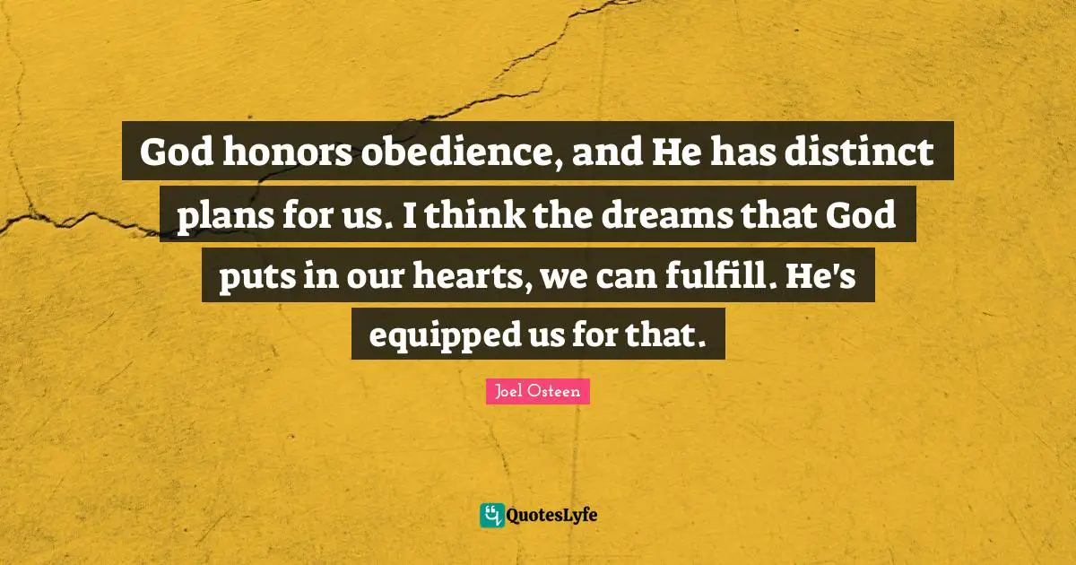 God honors obedience, and He has distinct plans for us. I think the dreams that God puts in our hearts, we can fulfill. He's equipped us for that.