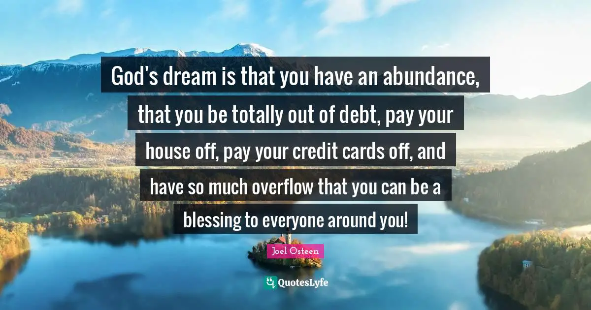 God's dream is that you have an abundance, that you be totally out of debt, pay your house off, pay your credit cards off, and have so much overflow that you can be a blessing to everyone around you!