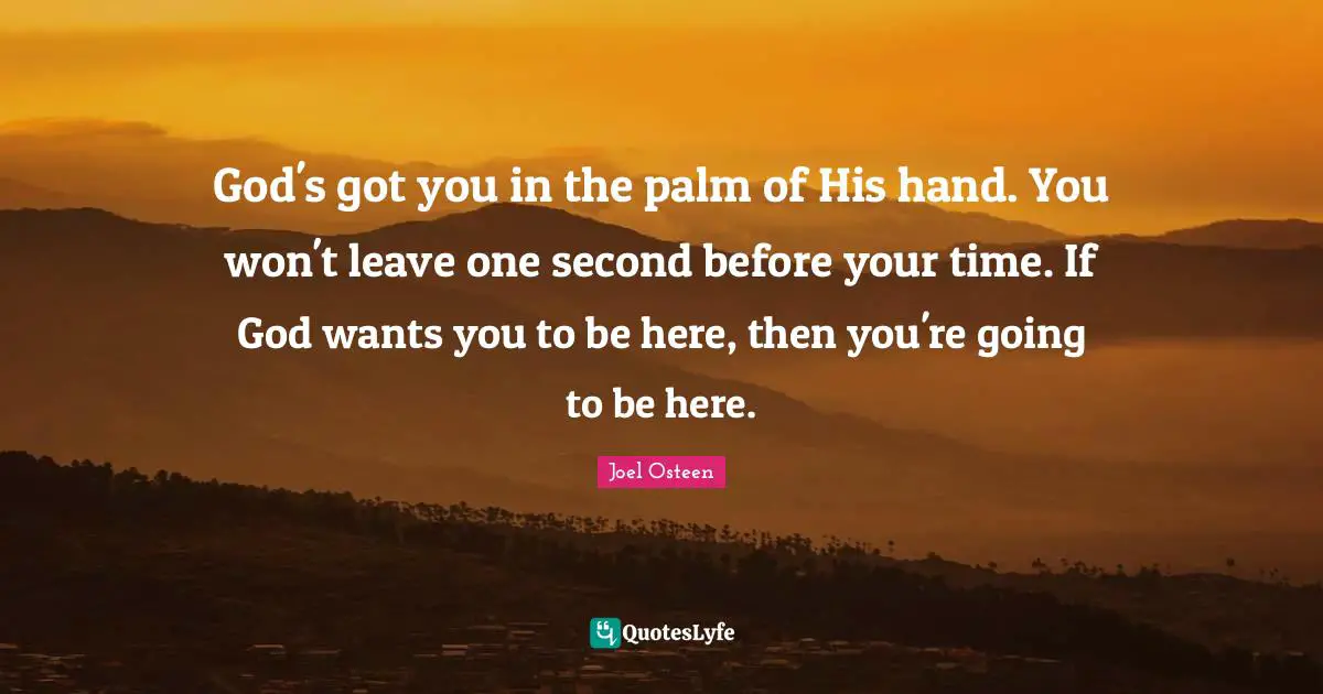God's got you in the palm of His hand. You won't leave one second before your time. If God wants you to be here, then you're going to be here.