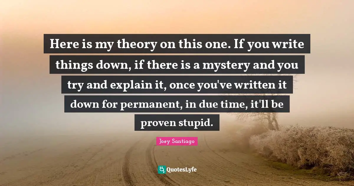 Here is my theory on this one. If you write things down, if there is a mystery and you try and explain it, once you've written it down for permanent, in due time, it'll be proven stupid.
