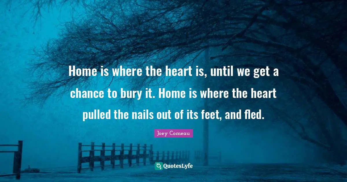 Home is where the heart is, until we get a chance to bury it. Home is where the heart pulled the nails out of its feet, and fled.