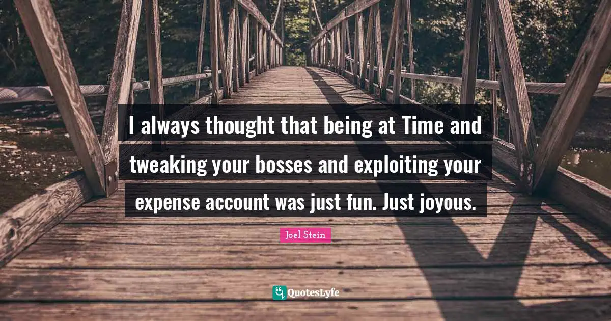 I always thought that being at Time and tweaking your bosses and exploiting your expense account was just fun. Just joyous.