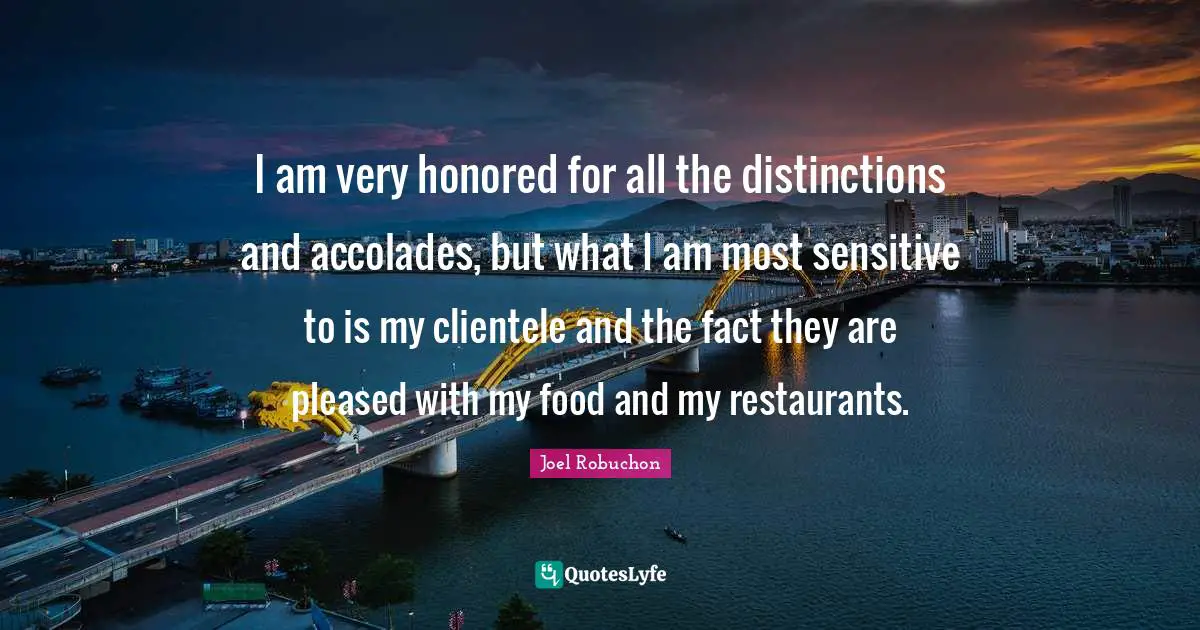I am very honored for all the distinctions and accolades, but what I am most sensitive to is my clientele and the fact they are pleased with my food and my restaurants.