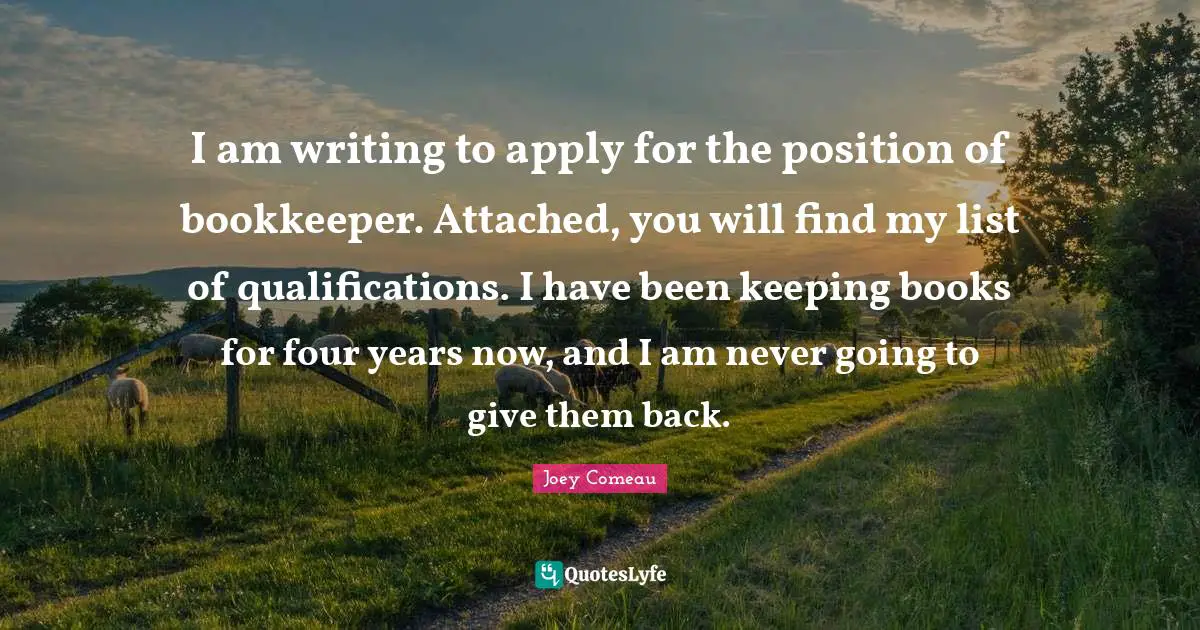 I am writing to apply for the position of bookkeeper. Attached, you will find my list of qualifications. I have been keeping books for four years now, and I am never going to give them back.