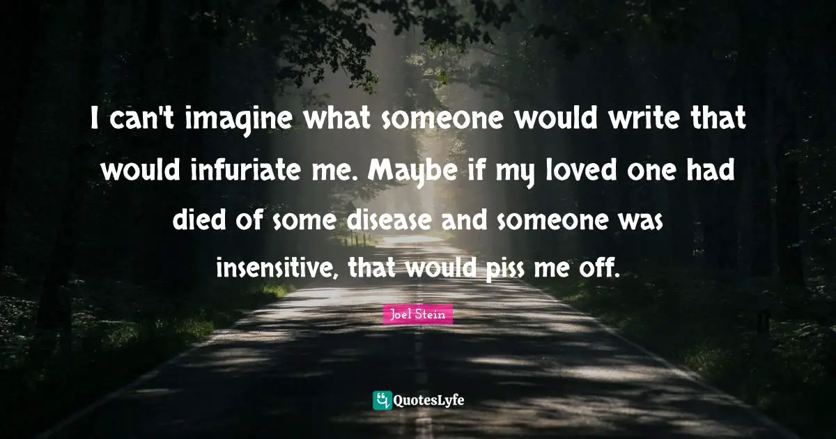 I can't imagine what someone would write that would infuriate me. Maybe if my loved one had died of some disease and someone was insensitive, that would piss me off.