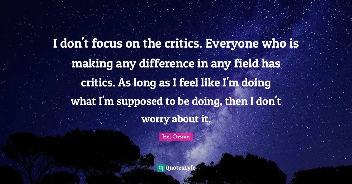 I don't focus on the critics. Everyone who is making any difference in any field has critics. As long as I feel like I'm doing what I'm supposed to be doing, then I don't worry about it.