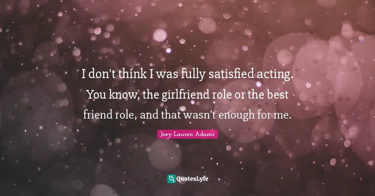 I don't think I was fully satisfied acting. You know, the girlfriend role or the best friend role, and that wasn't enough for me.