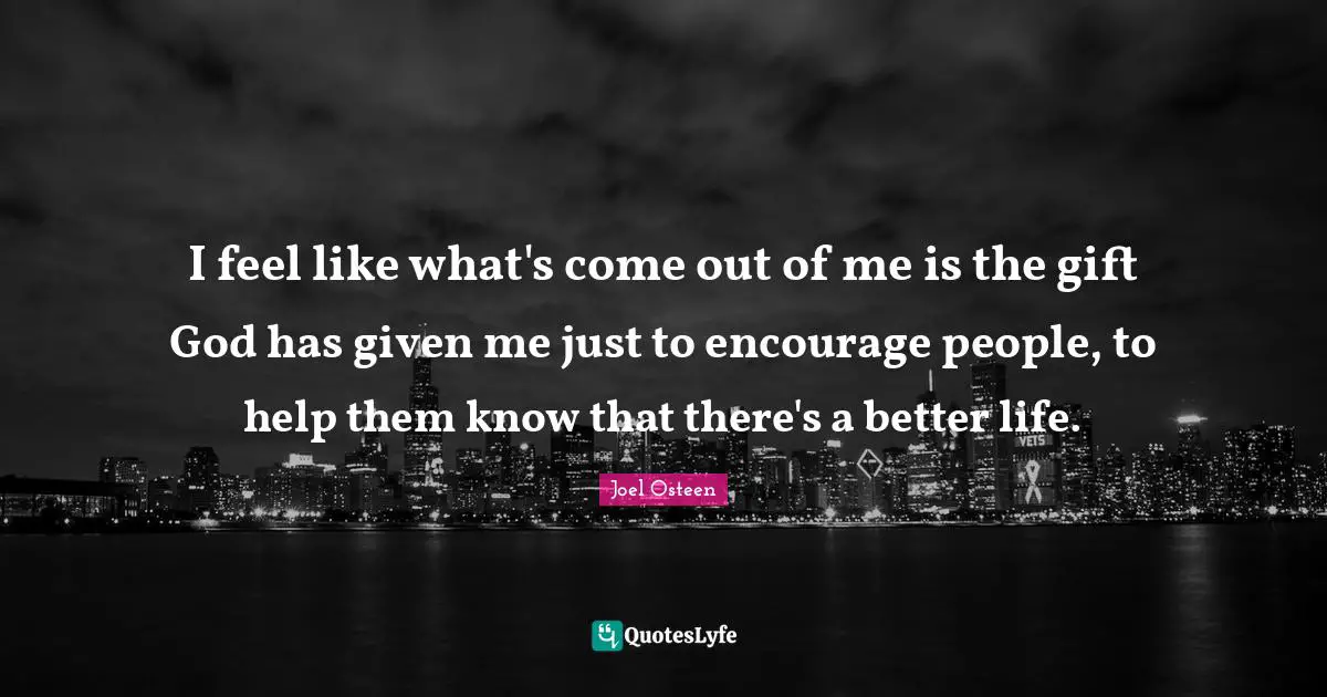 I feel like what's come out of me is the gift God has given me just to encourage people, to help them know that there's a better life.