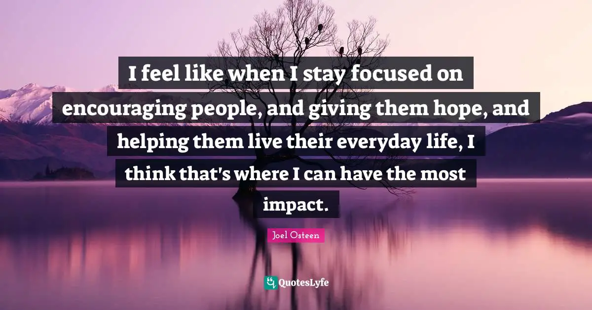 I feel like when I stay focused on encouraging people, and giving them hope, and helping them live their everyday life, I think that's where I can have the most impact.