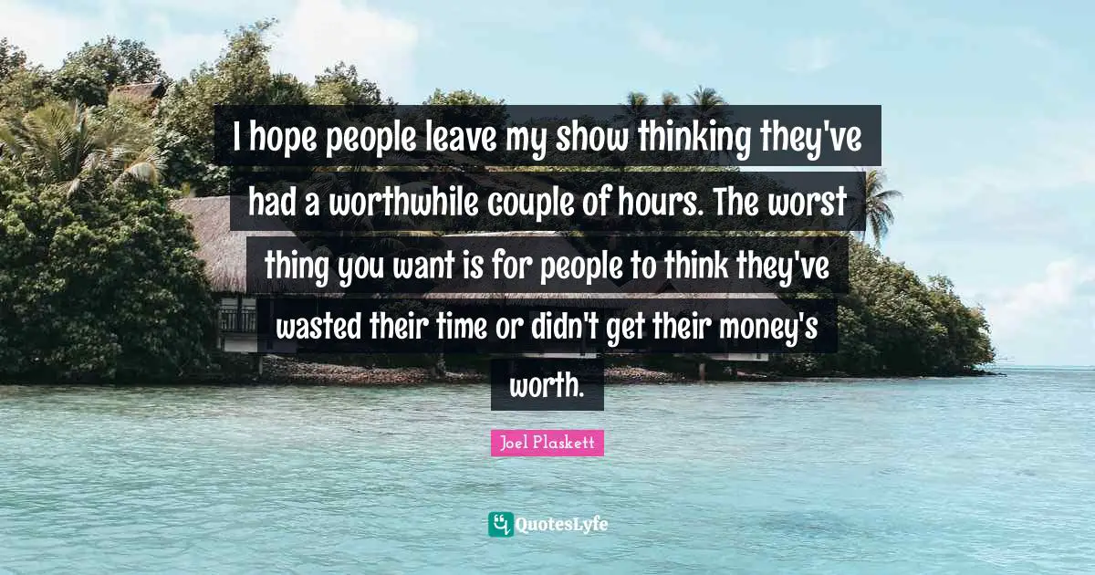 I hope people leave my show thinking they've had a worthwhile couple of hours. The worst thing you want is for people to think they've wasted their time or didn't get their money's worth.