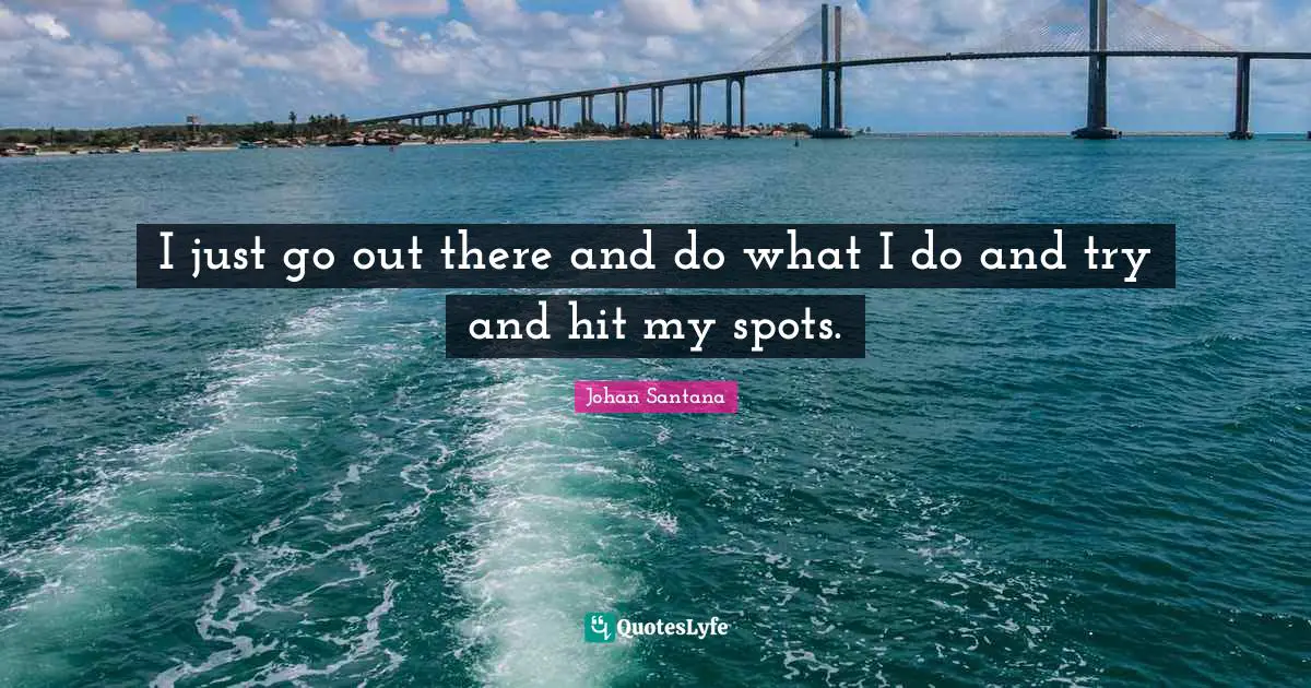 I just go out there and do what I do and try and hit my spots.