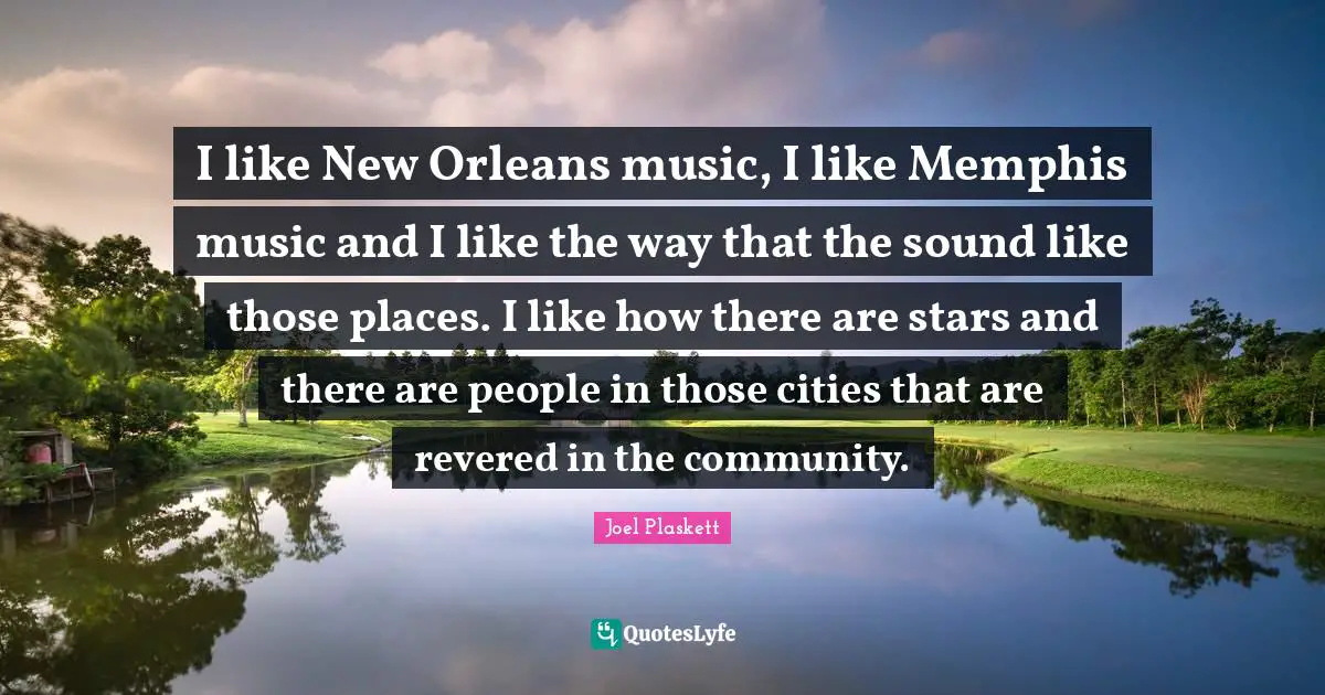I like New Orleans music, I like Memphis music and I like the way that the sound like those places. I like how there are stars and there are people in those cities that are revered in the community.