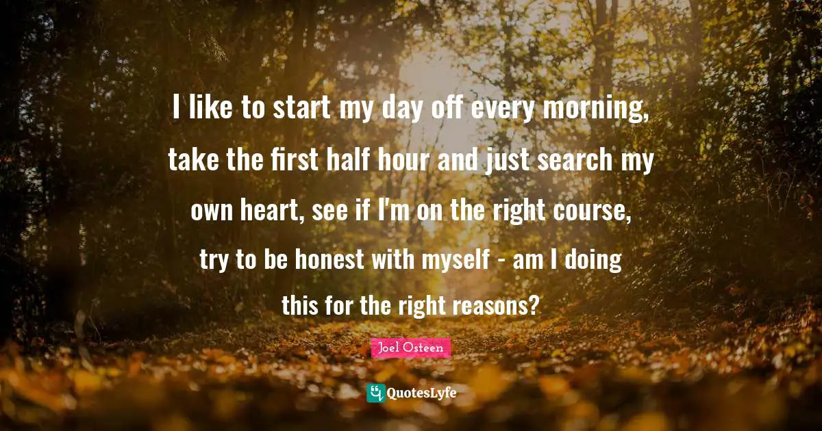 I like to start my day off every morning, take the first half hour and just search my own heart, see if I'm on the right course, try to be honest with myself - am I doing this for the right reasons?