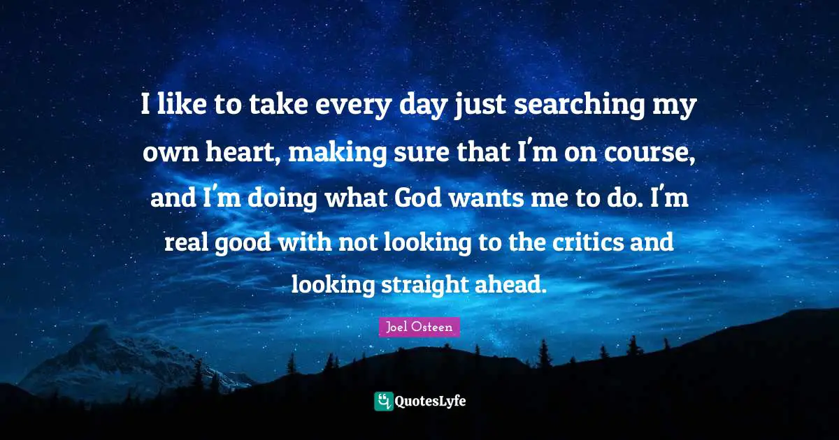 I like to take every day just searching my own heart, making sure that I'm on course, and I'm doing what God wants me to do. I'm real good with not looking to the critics and looking straight ahead.