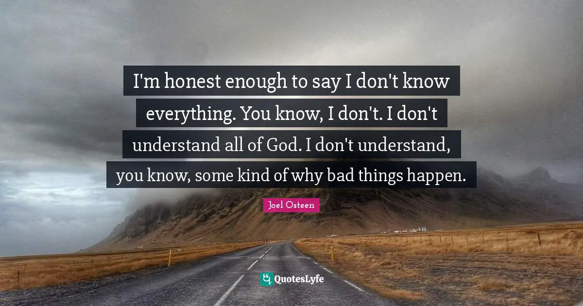 I'm honest enough to say I don't know everything. You know, I don't. I don't understand all of God. I don't understand, you know, some kind of why bad things happen.