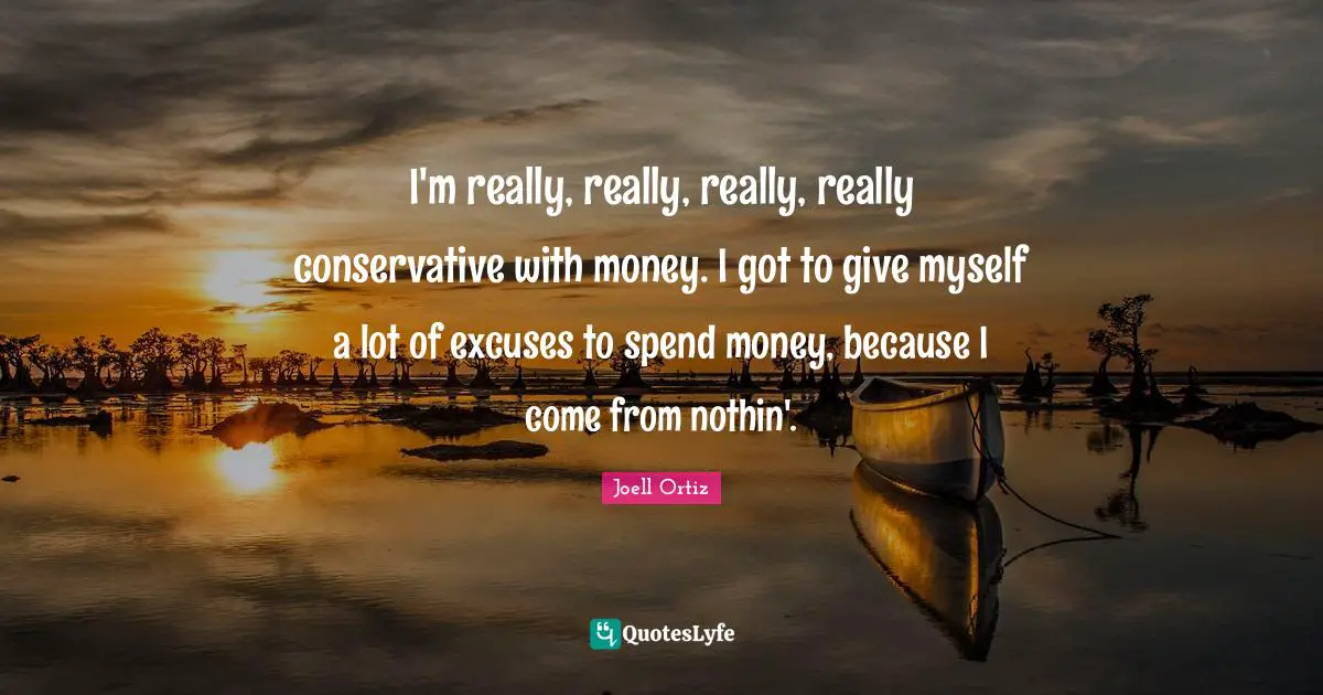 I'm really, really, really, really conservative with money. I got to give myself a lot of excuses to spend money, because I come from nothin'.