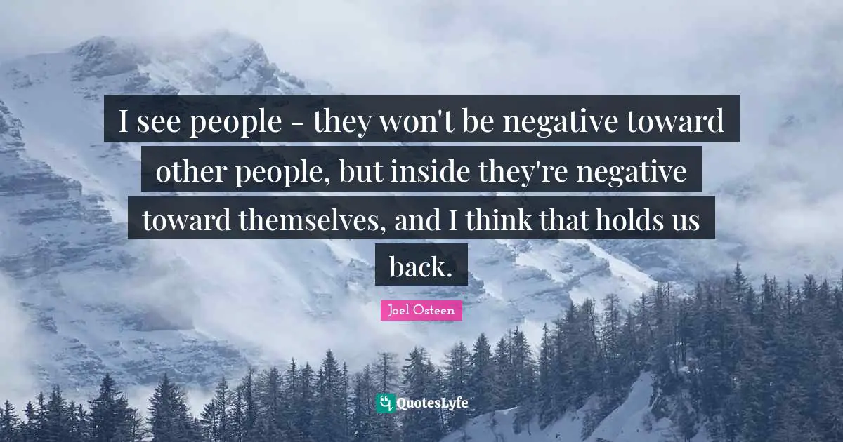 I see people - they won't be negative toward other people, but inside they're negative toward themselves, and I think that holds us back.