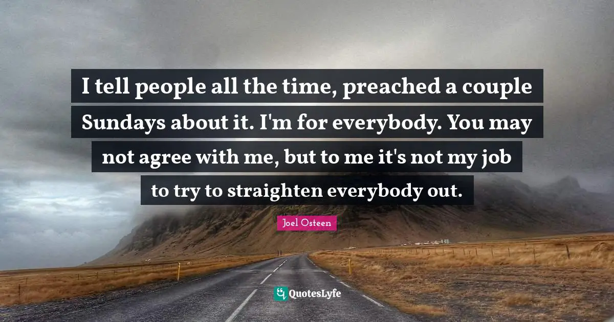 I tell people all the time, preached a couple Sundays about it. I'm for everybody. You may not agree with me, but to me it's not my job to try to straighten everybody out.