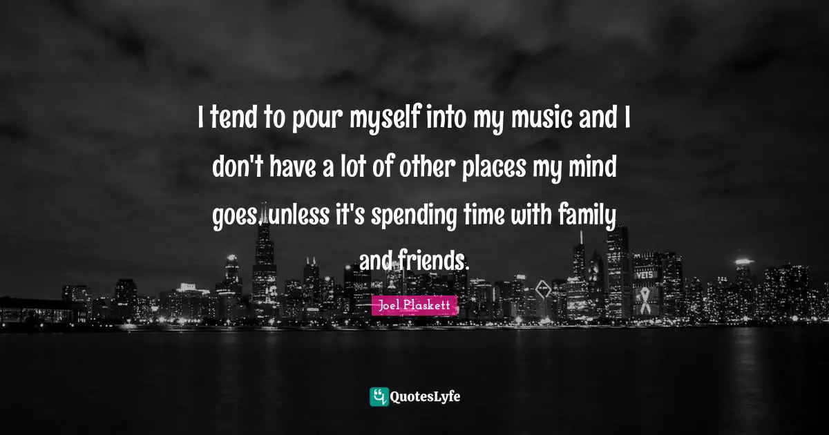 I tend to pour myself into my music and I don't have a lot of other places my mind goes, unless it's spending time with family and friends.