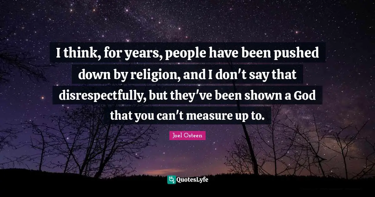 I think, for years, people have been pushed down by religion, and I don't say that disrespectfully, but they've been shown a God that you can't measure up to.