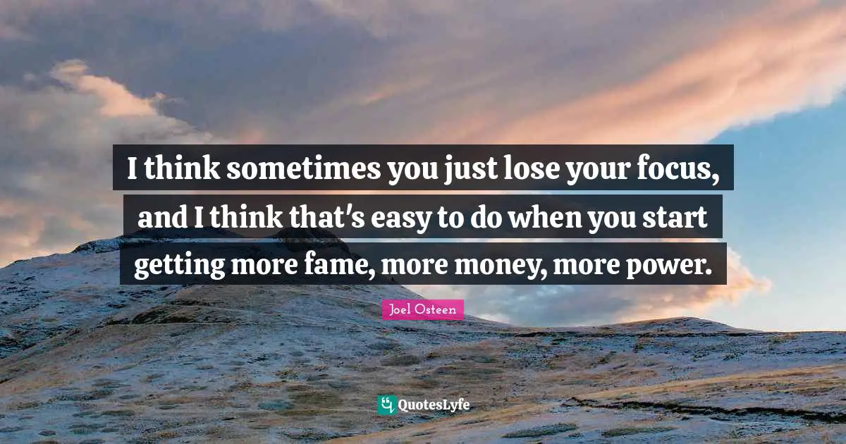 I think sometimes you just lose your focus, and I think that's easy to do when you start getting more fame, more money, more power.