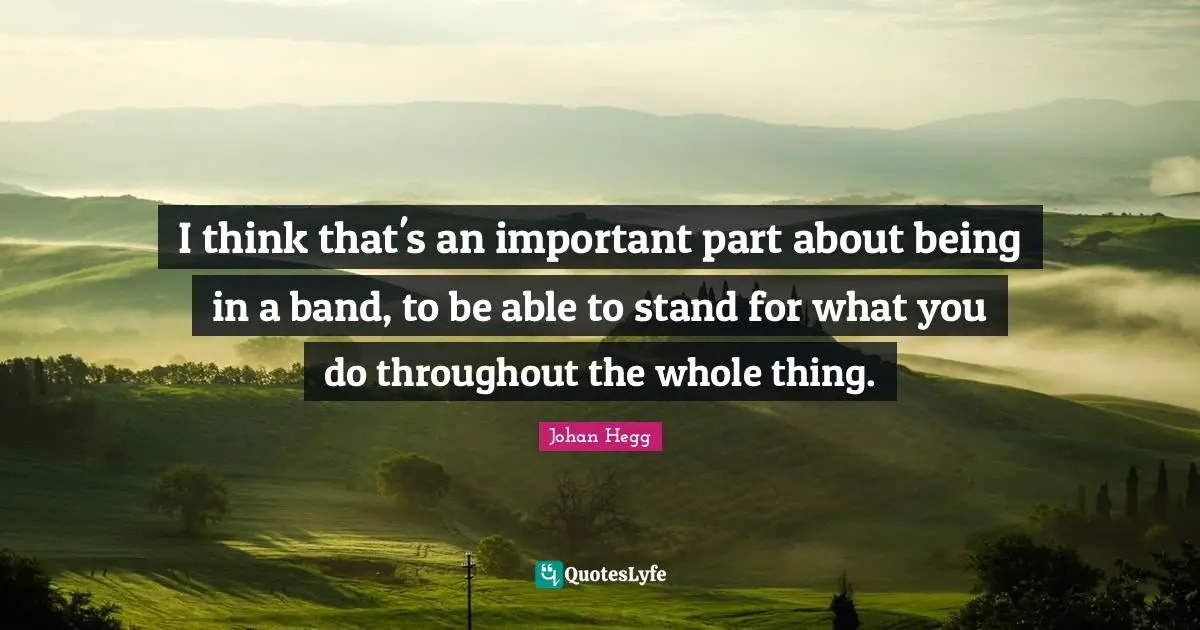 I think that's an important part about being in a band, to be able to stand for what you do throughout the whole thing.