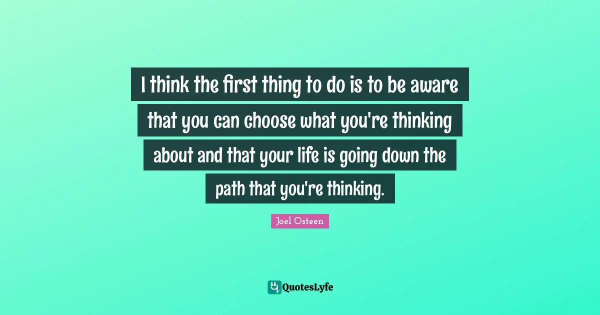 I think the first thing to do is to be aware that you can choose what you're thinking about and that your life is going down the path that you're thinking.
