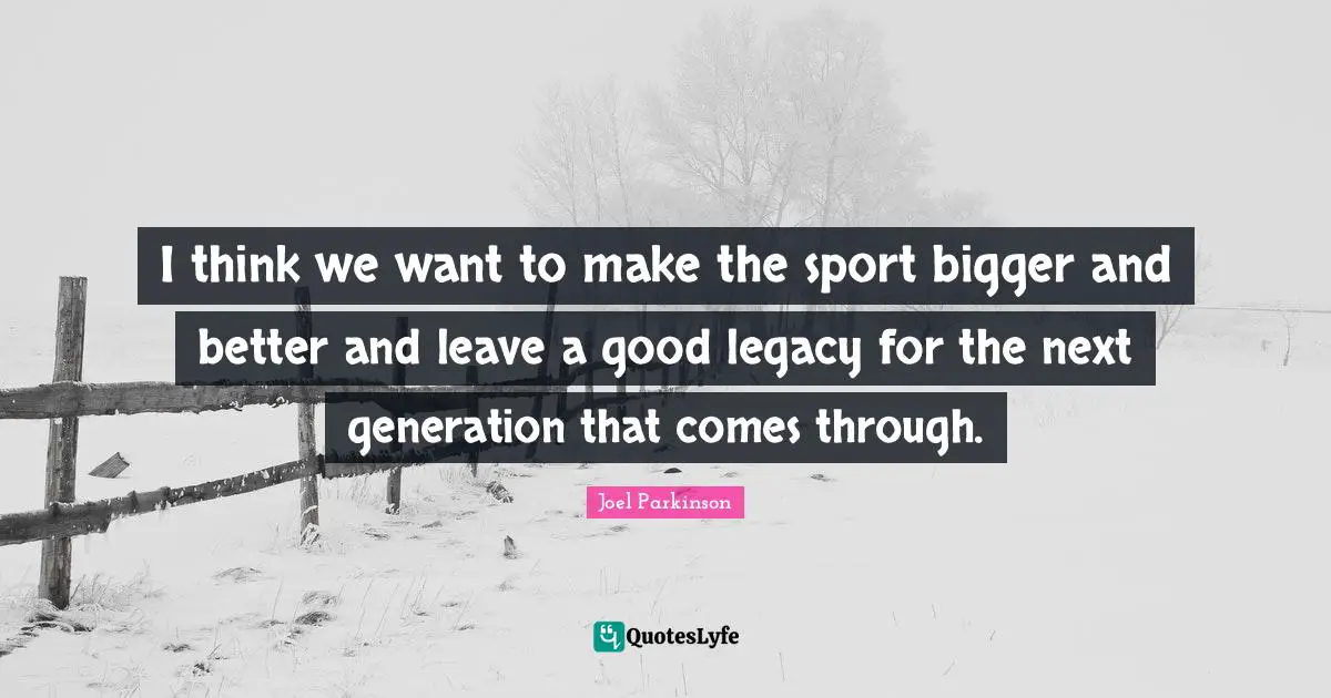 I think we want to make the sport bigger and better and leave a good legacy for the next generation that comes through.