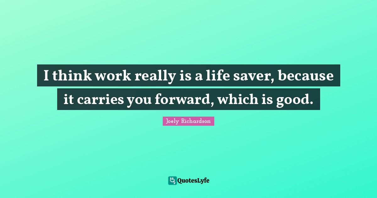 I think work really is a life saver, because it carries you forward, which is good.