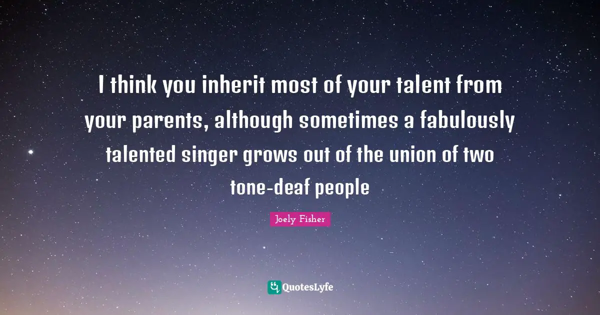I think you inherit most of your talent from your parents, although sometimes a fabulously talented singer grows out of the union of two tone-deaf people