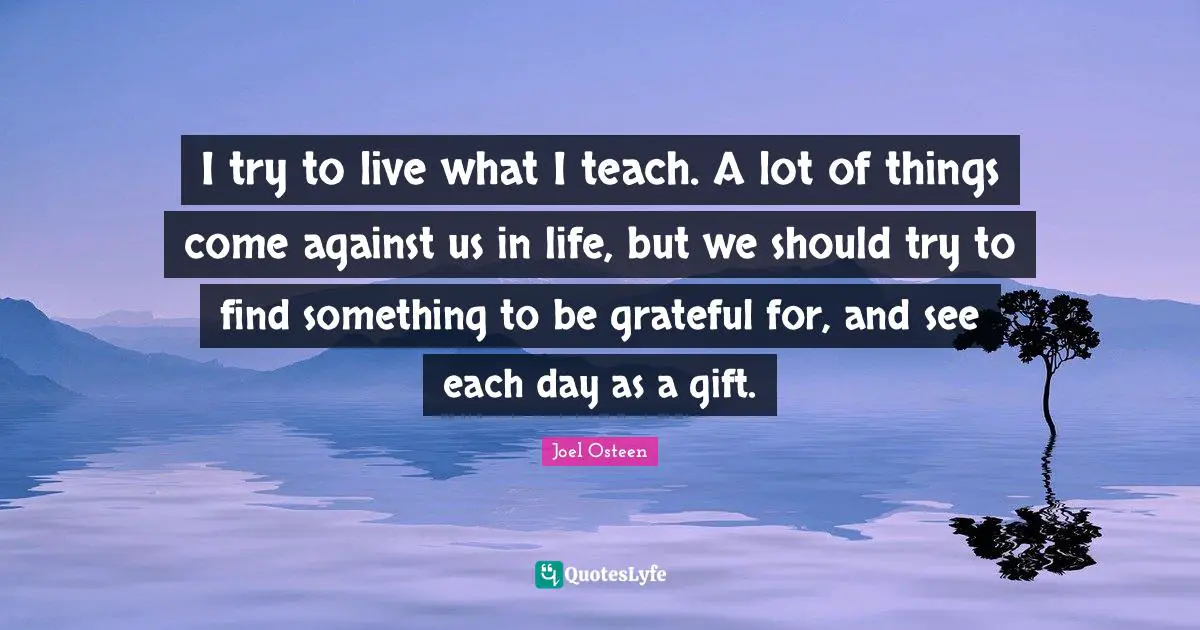 I try to live what I teach. A lot of things come against us in life, but we should try to find something to be grateful for, and see each day as a gift.