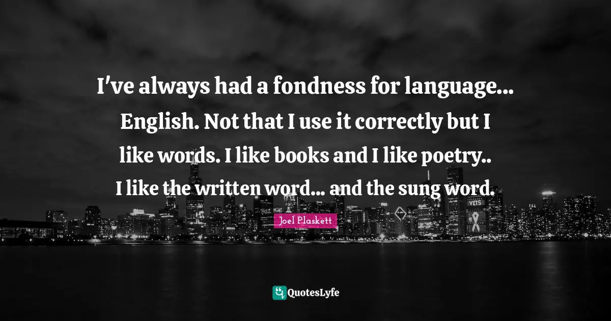 I've always had a fondness for language... English. Not that I use it correctly but I like words. I like books and I like poetry.. I like the written word... and the sung word.