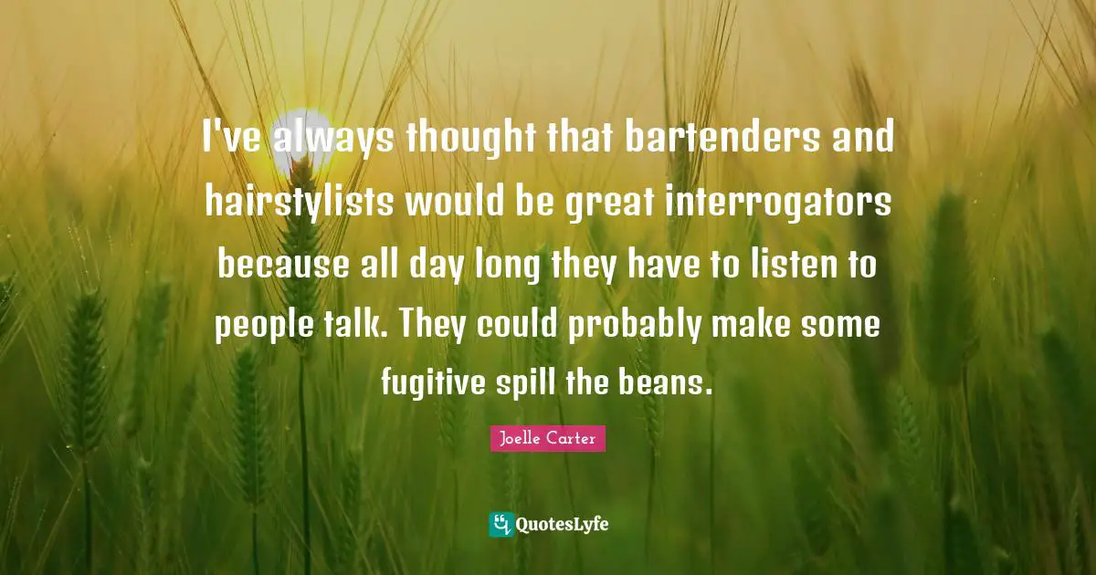 I've always thought that bartenders and hairstylists would be great interrogators because all day long they have to listen to people talk. They could probably make some fugitive spill the beans.