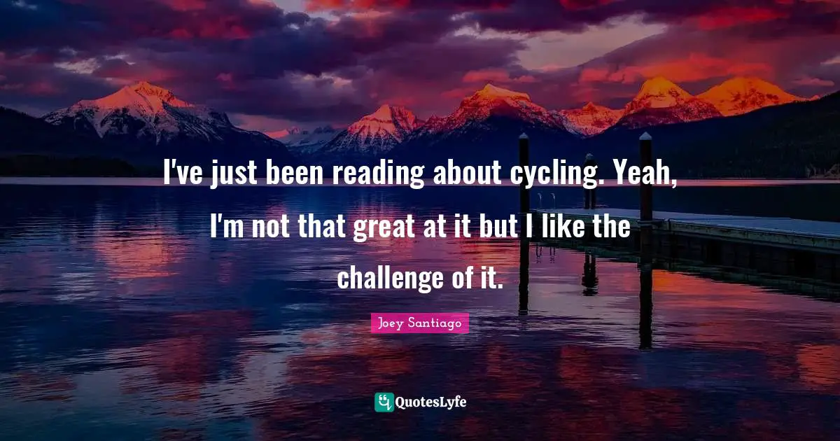 I've just been reading about cycling. Yeah, I'm not that great at it but I like the challenge of it.