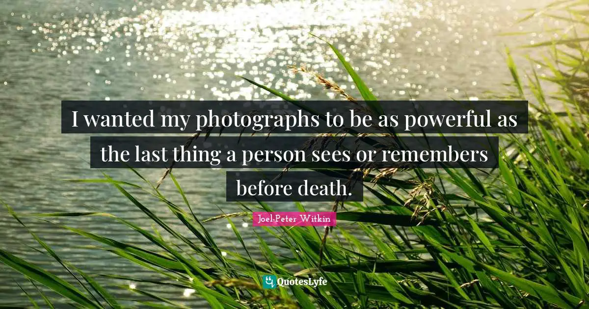 I wanted my photographs to be as powerful as the last thing a person sees or remembers before death.