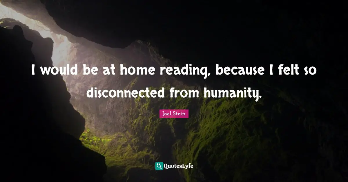 I would be at home reading, because I felt so disconnected from humanity.