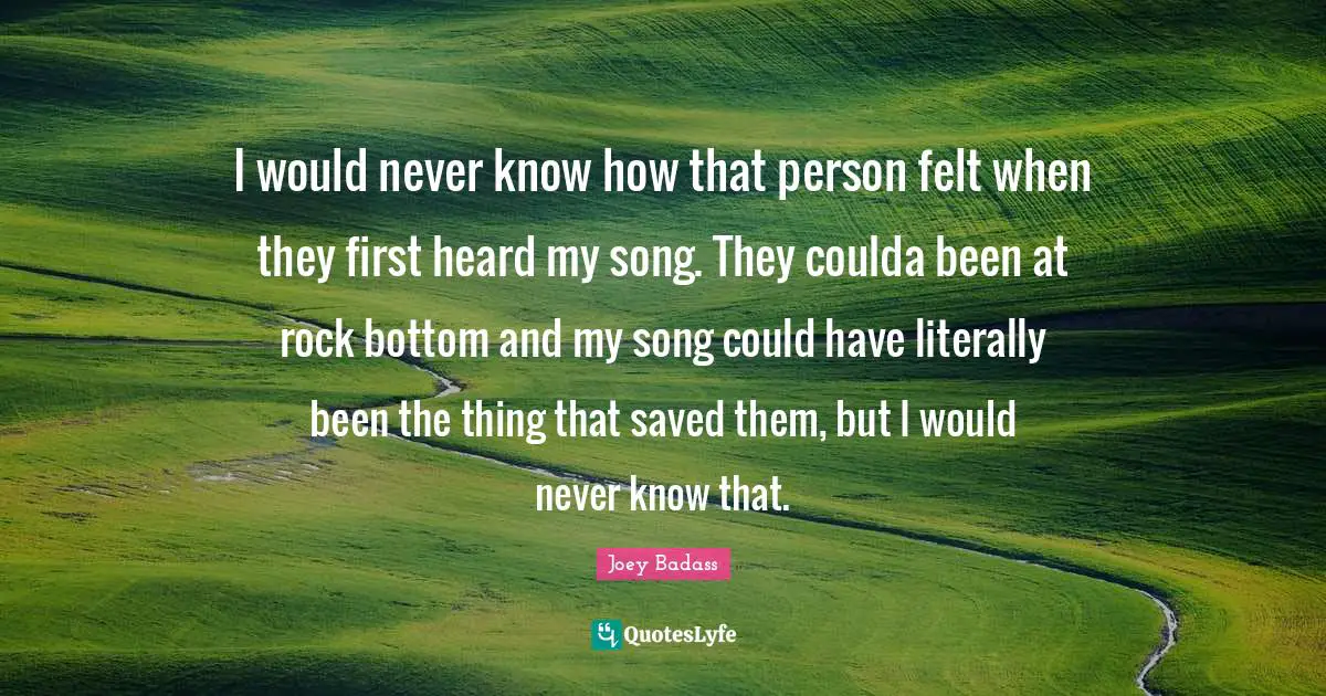 I would never know how that person felt when they first heard my song. They coulda been at rock bottom and my song could have literally been the thing that saved them, but I would never know that.