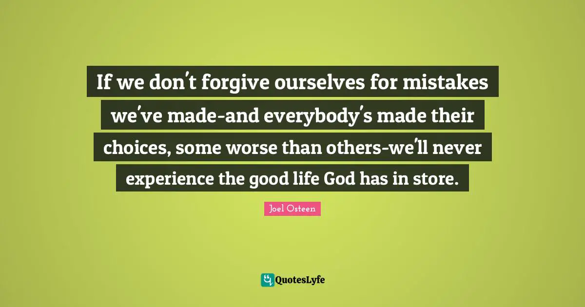 If we don't forgive ourselves for mistakes we've made-and everybody's made their choices, some worse than others-we'll never experience the good life God has in store.