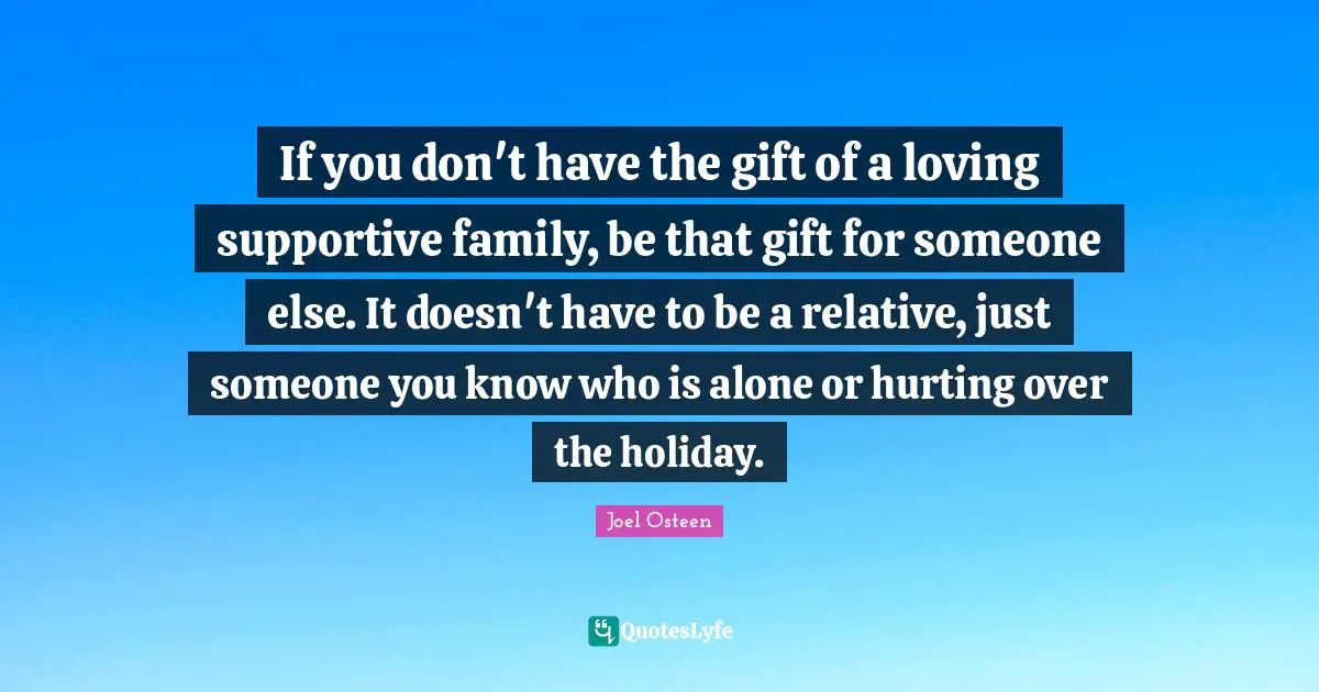 If you don't have the gift of a loving supportive family, be that gift for someone else. It doesn't have to be a relative, just someone you know who is alone or hurting over the holiday.