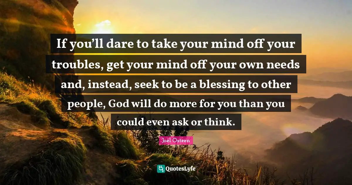 If you’ll dare to take your mind off your troubles, get your mind off your own needs and, instead, seek to be a blessing to other people, God will do more for you than you could even ask or think.