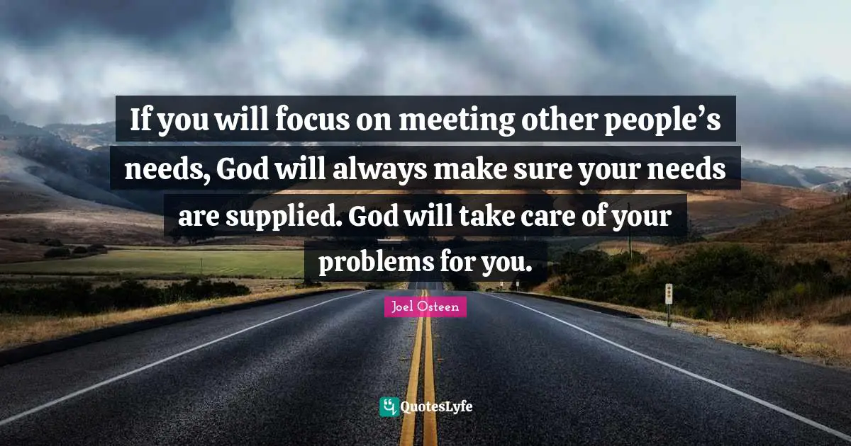 If you will focus on meeting other people’s needs, God will always make sure your needs are supplied. God will take care of your problems for you.