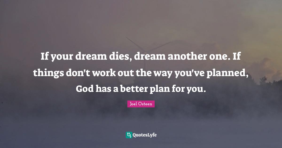 If your dream dies, dream another one. If things don't work out the way you've planned, God has a better plan for you.
