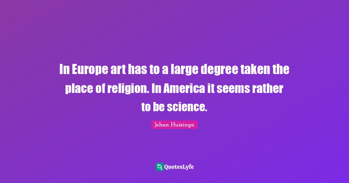 In Europe art has to a large degree taken the place of religion. In America it seems rather to be science.