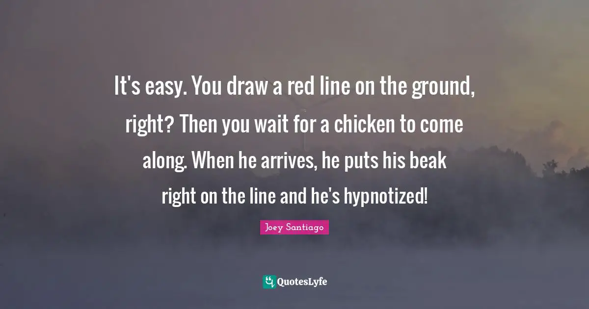 It's easy. You draw a red line on the ground, right? Then you wait for a chicken to come along. When he arrives, he puts his beak right on the line and he's hypnotized!