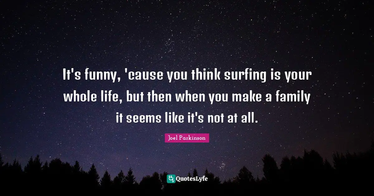 It's funny, 'cause you think surfing is your whole life, but then when you make a family it seems like it's not at all.