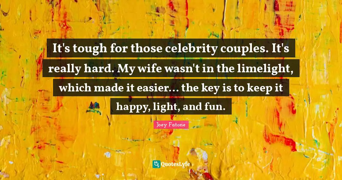 It's tough for those celebrity couples. It's really hard. My wife wasn't in the limelight, which made it easier... the key is to keep it happy, light, and fun.