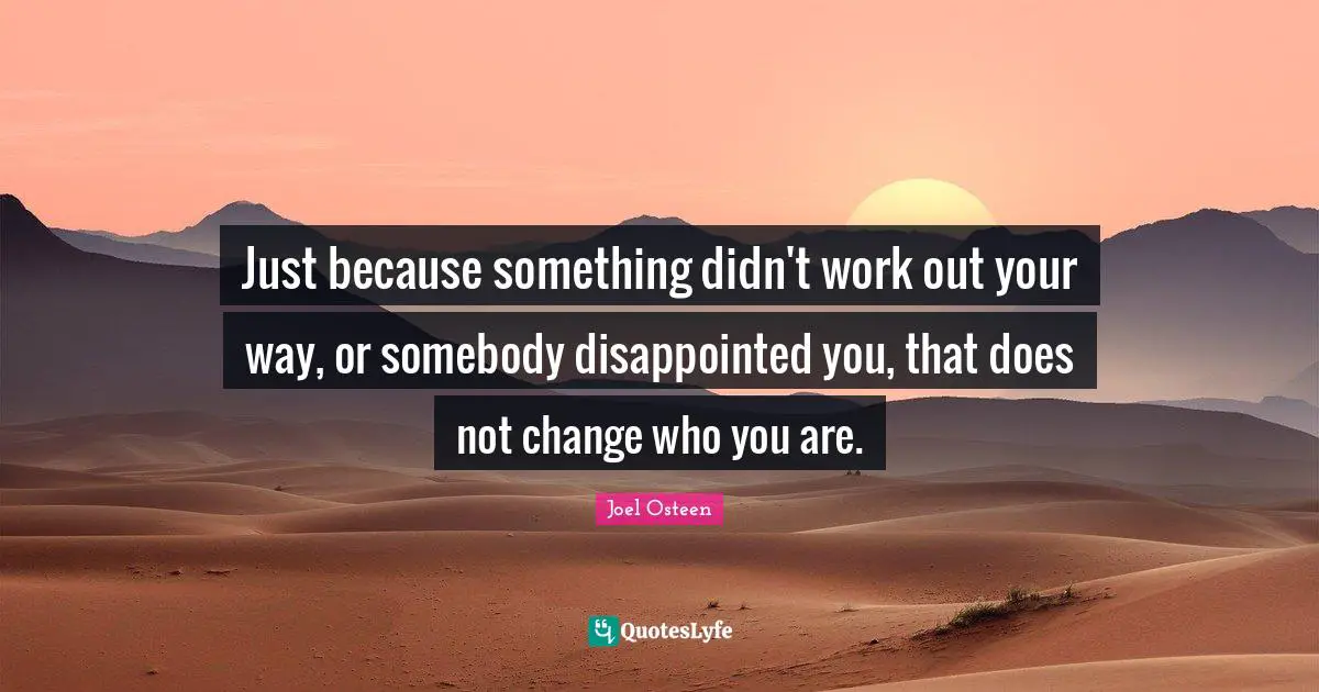 Just because something didn't work out your way, or somebody disappointed you, that does not change who you are.